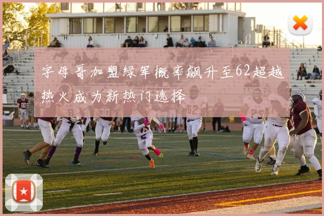 字母哥加盟绿军概率飙升至62超越热火成为新热门选择