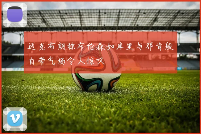 迈克布朗称布伦森如库里与邓肯般自带气场令人惊叹
