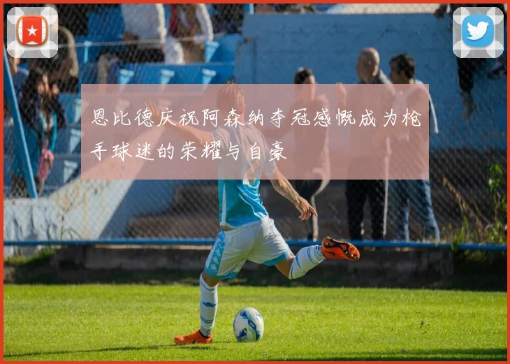 恩比德庆祝阿森纳夺冠感慨成为枪手球迷的荣耀与自豪