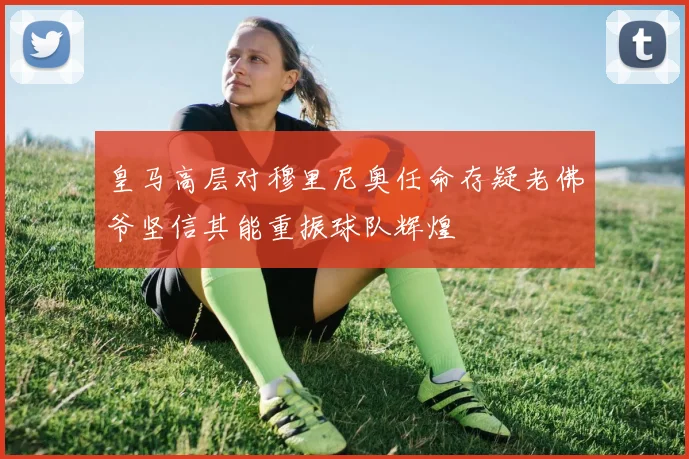 皇马高层对穆里尼奥任命存疑老佛爷坚信其能重振球队辉煌