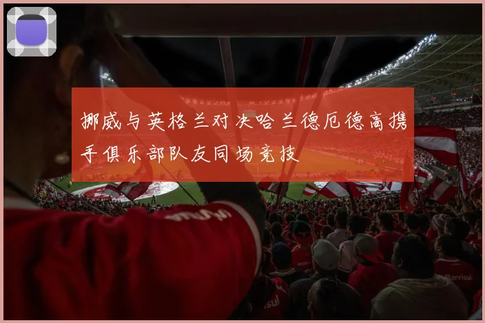 挪威与英格兰对决哈兰德厄德高携手俱乐部队友同场竞技