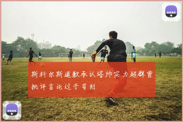 斯科尔斯道歉承认塔帅实力超群曾批评言论过于苛刻