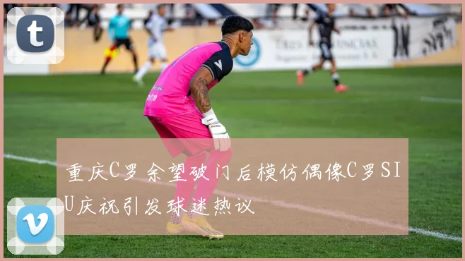 重庆C罗余望破门后模仿偶像C罗SIU庆祝引发球迷热议