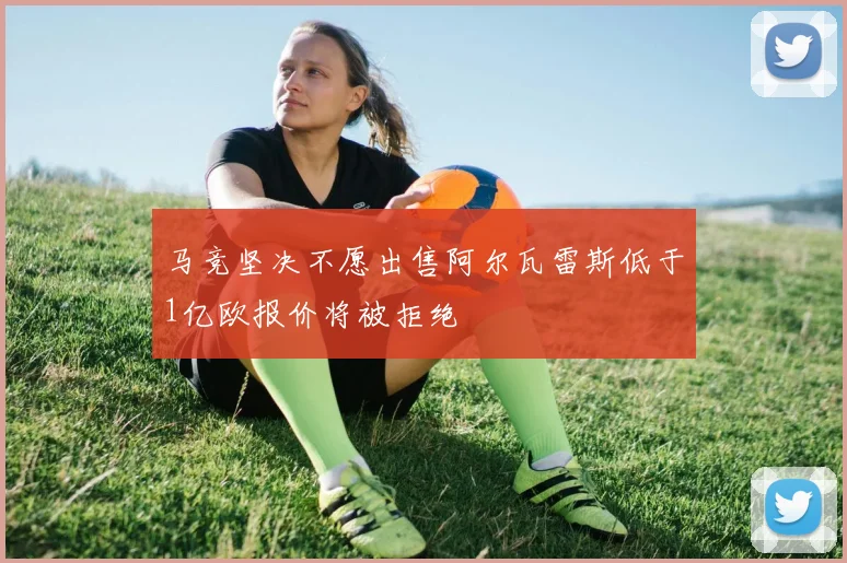 马竞坚决不愿出售阿尔瓦雷斯低于1亿欧报价将被拒绝