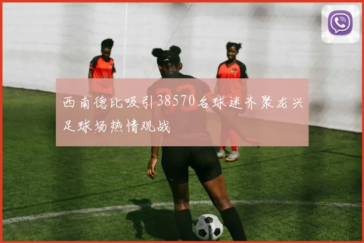 西南德比吸引38570名球迷齐聚龙兴足球场热情观战