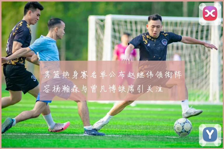 男篮热身赛名单公布赵继伟领衔阵容杨瀚森与曾凡博缺席引关注